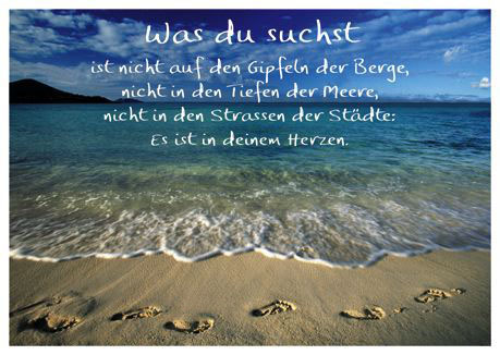 Was du suchst 
ist nicht auf den Gipfeln der Berge, 
nicht in den Tiefen der Meere, 
nicht in den Strassen der Städte: 
Es ist in deinem Herzen.