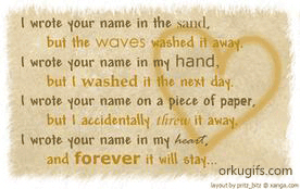 I wrote your name in the sand,
but the waves washed it away.
I wrote your name in my hand,
but I washed it the next day.
I wrote your name on a piece of paper,
but I accidentally threw it away.
I wrote your name in my heart,
and forever it will stay...