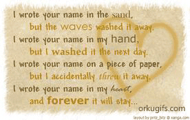 I wrote your name in the sand,
but the waves washed it away.
I wrote your name in my hand,
but I washed it the next day.
I wrote your name on a piece of paper,
but I accidentally threw it away.
I wrote your name in my heart,
and forever it will stay...