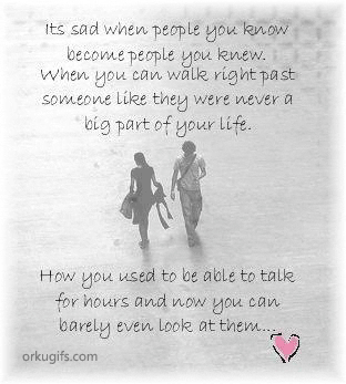 It's sad when people you know 
become people you knew.
When you can walk right past
someone like they were never a 
big part of your life.

How you used to be able to talk
for hours and now you can
barely even look at them...