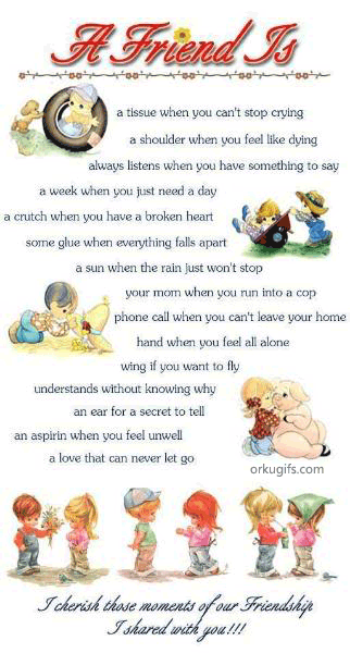 A Friend is

a tissue when you can't stop crying
a shoulder when you feel like dying
always listens when you have something to say
a week when you just need a day
a crutch when you have a broken heart
some glue when everything falls apart
a sun when the rain just won't stop
your mom when you run into a cop
phone call when you can't leave home
hand when you feel all alone
wing if you want to fly
understands without knowing why
an ear for a secret to tell
an aspirin when you feel unwell
a love that can never let go
