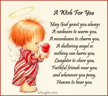 May God grand you always
A sunbeam to warm you,
A moonbeam to charm you,
A sheltering angel so
nothing can harm you,
Laughter to cheer you,
Faithful friends near you,
and whatever you pray,
Heaven to hear you.