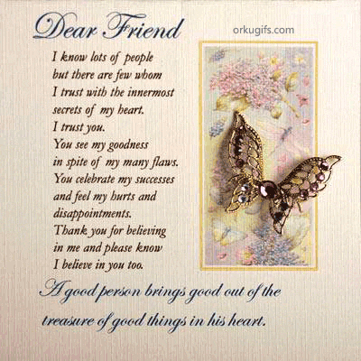 I know lots of people
but there are few whom
I trust with the innermost
secrets of my heart.
I trust you.
You see my goodness
in spite of my many flaws.
You celebrate my success
and feel my hurts and
disappointments.
Thank you for believing
in me and please know
I believe in you too.

A good person brings good out of 
the treasure of good things in his heart.