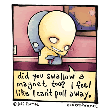 Did you swallow a magnet too ? I feel like I can't pull away