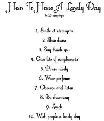 How to have a lovely day in 10 steps

1. Smile at strangers
2. Slow down
3. Say thank you
4. Give lots of compliments
5. Dress nicely
6. Wear perfume
7. Observe and listen
8. Be charming
9. Laugh
10. Wish people a nice day