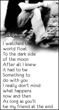 I watched the
world float
to the dark side
of the moon
after all i knew
it had to be 
something to 
do with you
I really don't mind 
what happens 
now and then 
as long as you'll 
be my friend at the end