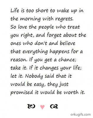 Life is too short to wake up in 
the morning with regrets.
So love the people who treat
you right, and forget about the
ones who don't and believe
that everything happens for a
reason. If you get a chance;
take it. If it changes your life;
let it. Nobody said that it
would be easy, they just
promised it would be worth it.