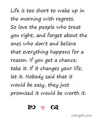 Life is too short to wake up in 
the morning with regrets.
So love the people who treat
you right, and forget about the
ones who don't and believe
that everything happens for a
reason. If you get a chance;
take it. If it changes your life;
let it. Nobody said that it
would be easy, they just
promised it would be worth it.