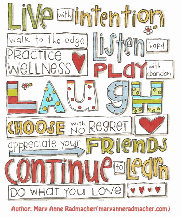 Live with intention
Walk to the edge
Practice Wellness
Listen hard
Play with abandon
Laugh
Choose with no regret
Appreciate your friends
Continue to learn
Do what you love

Author: Mary Anne Radmacher