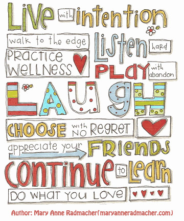 Live with intention
Walk to the edge
Practice Wellness
Listen hard
Play with abandon
Laugh
Choose with no regret
Appreciate your friends
Continue to learn
Do what you love

Author: Mary Anne Radmacher