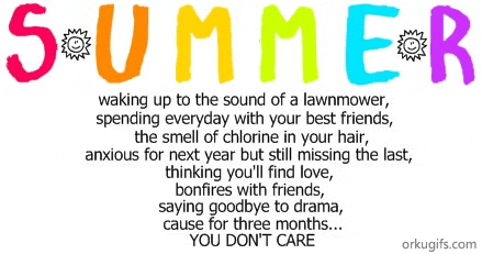 Summer

waking up to the sound of a lawnmower,
spending everyday with your best friends,
the smell of chlorine in your hair,
anxious for the next year but still missing the last,
thinking you will find love,
bonfires with friends,
saying goodbye to drama,
cause for three months...
You don't care