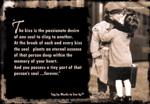 The Kiss is the passionate desire 
of one soul to cling to another.
At the break of each and every kiss
the soul plants an eternal essence
of that person deep whitin the
memory of your heart.
And you possess a tiny part of that
person's soul... foerever.