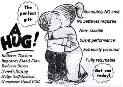 The perfect gift: A Hug!
Get one today!

Relieves Tension
Improves Blood Flow
Reduces Stress
Non-Polluting
Helps Self-Esteem
Generates Good Will

Absolutely no cost
No batteries required
Non-taxable
Silent perfomance
Extremely personal
Fully returnable