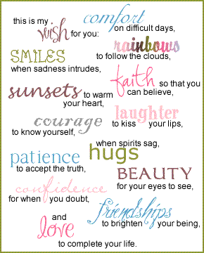 This is my wish for you:

Comfort on difficult days
Rainbows to follow the clouds
Smiles when sadness intrudes
Faith so that you can believe
Sunsets to warm your heart
Laughter to kiss your lips
Courage to know yourself
Patience to accept the truth
When Spirits sag, Hugs
Beauty for the eyes to see
Confidence for when you doubt
Friendships to brighten your being
Love to complete your life