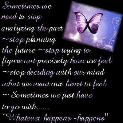 Sometimes we 
need to stop
analyzing the past
stop planning 
the future, stop trying to
figure out precisely how we feel
stop deciding with our mind
what we want our heart to feel
Sometimes we just have
to go with...

Whatever happens, happens