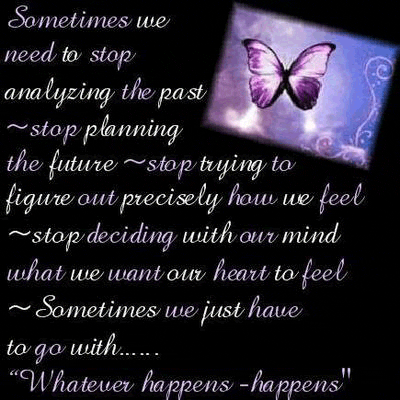 Sometimes we 
need to stop
analyzing the past
stop planning 
the future, stop trying to
figure out precisely how we feel
stop deciding with our mind
what we want our heart to feel
Sometimes we just have
to go with...

Whatever happens, happens