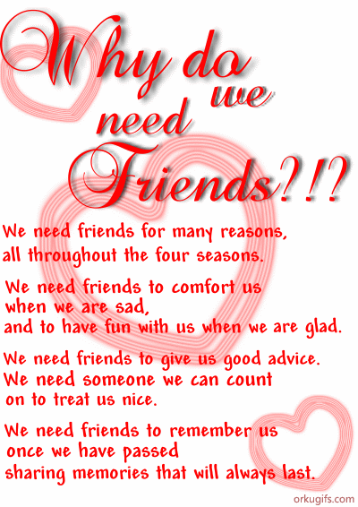 We need friends for many reasons,
all throughout the four seasons.

We need friends to comfort us
when we are sad,
and to have fun with us when we are glad.

We need friends to give us good advice.
We need someone we can count
on to treat us nice.

We need friends to remember us 
once we have passed
sharing memories that will always last.