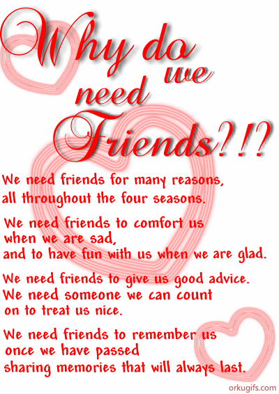 We need friends for many reasons,
all throughout the four seasons.

We need friends to comfort us
when we are sad,
and to have fun with us when we are glad.

We need friends to give us good advice.
We need someone we can count
on to treat us nice.

We need friends to remember us 
once we have passed
sharing memories that will always last.