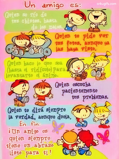 Un amigo es:
Quien se ríe de
tus chistes, hasta
de los malos.

Quien te pide ver
tus fotos, aunque ya
las haya visto.

Quien hace lo que sea
(hasta el ridículo) para
levantarte el ánimo.

Quien escucha
pacientemente
tus problemas.

Quien te dirá siempre
la verdad, aunque duela.

En fin:
¡Un amigo es
quien siempre
tiene un abrazo
listo para ti!