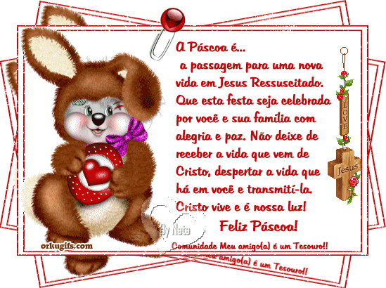 A Páscoa é...
a passagem para uma nova
vida em Jesus Ressucitado.
Que esta festa seja celebrada
por você e sua família com
alegria e paz. Não deixe de
receber a vida que vem de 
Cristo, despertar a vida que
há em você e transmití-la.
Cristo vive e é nossa luz!

Feliz Páscoa!