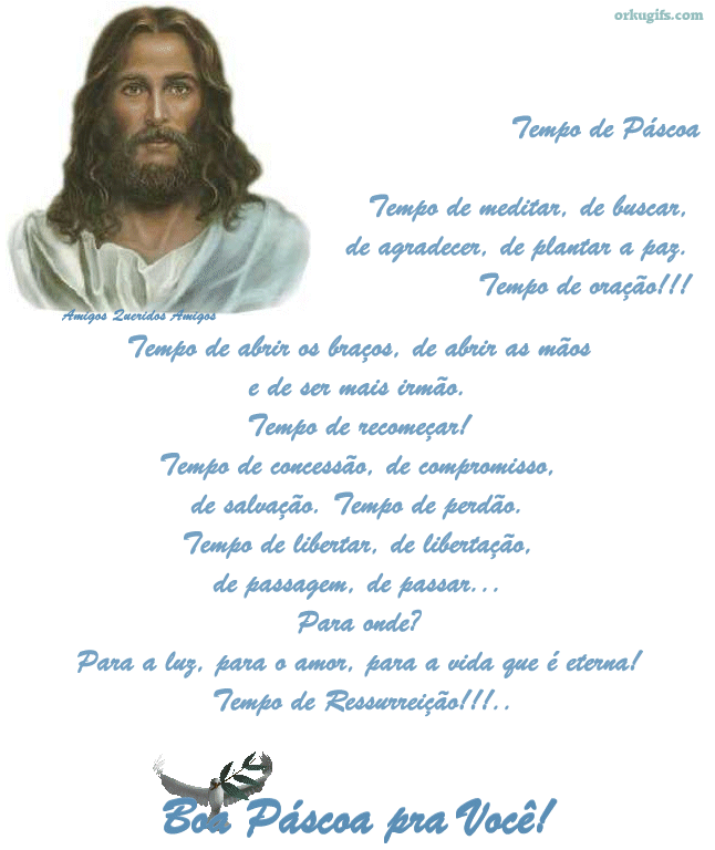 Tempo de Páscoa
Tempo de meditar, de buscar,
de agradecer, de plantar a paz.
Tempo de oração!!!

Tempo de abrir os braços, de abrir as mãos
e de ser mais irmão.
Tempo de recomeçar!
Tempo de concessão, de compromisso,
de salvação. Tempo de perdão.
Tempo de libertar, de libertação,
de passagem, de passar...
Para onde ?
Para a luz, para o amor, para a vida que é eterna!
Tempo de Ressureição!!!