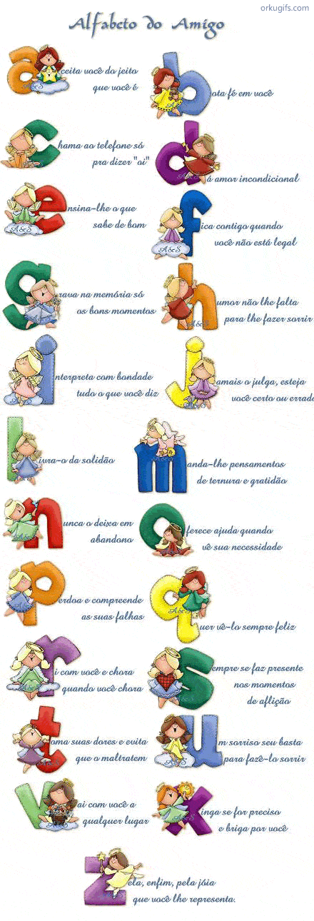 Aceita você do jeito que você é
Bota fé em você
Chama ao telefone só pra dizer Oi
Dá amor incondicional
Ensina-lhe o que sabe de bom
Fica contigo quando você não está legal
Grava na memória só os bons momentos
Humor não lhe falta para lhe fazer sorrir
Interpreta com bondade tudo o que você diz
Jamais julga, esteja você certo ou errado
Livra-o da solidão
Manda-lhe pensamentos de ternura e gratidão
Nunca o deixa em abandono
Oferece ajuda quando vê sua necessidade
Perdoa e compreende as suas falhas
Quer vê-lo sempre feliz
Ri com você e chora quando você chora
Sempre faz presente nos momentos da aflição
Toma suas dores e evita que o maltratem
Um sorriso seu basta para fazê-lo sorrir
Vai com você a qualquer lugar
Xinga se for preciso e briga por você
Zela, enfim, pela jóia que você lhe representa