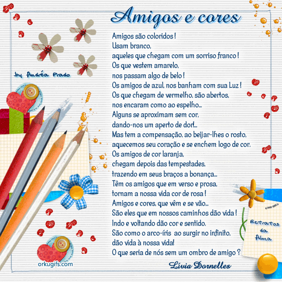 Amigos são coloridos!
Usam branco,
aqueles que chegam com um sorriso franco!
Os que vestem amarelo,
nos passam algo de belo!
Os amigos de azul, nos banham com sua luz!
Os que chegam de vermelho são abertos,
nos encaram como ao espelho...
Alguns se aproximam sem cor,
dando-nos um aperto de dor!
Mas tem a compensação, ao beijar-lhes o rosto,
aquecemos seu coração e se enchem logo de cor.
Os amigos de cor laranja,
chegam depois das tempestades,
trazendo em seus braços a bonança...
Tem os amigos que em verso e prosa,
tornam a nossa vida cor de rosa!
Amigos e cores, que vem e se vão...
São eles que em nossos caminhos dão vida!
Indo e voltando dão cor e sentido.
São como o arco-íris ao surgir no infinito,
dão vida à nossa vida!
O que seria de nós sem um ombro amigo ?