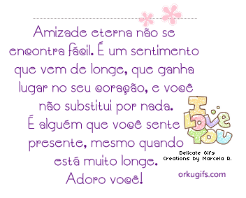 Amizade eterna não se 
encontra fácil. É um sentimento
que vem de longe, que ganha 
lugar no seu coração, e você
não substitui por nada.
É alguém que você sente
presente, mesmo quando
está muito longe.
Adoro você!