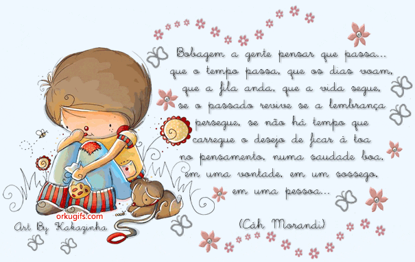 Bobagem a gente pensar que passa...
que o tempo passa, que os dias voam,
que a fila anda, que a vida segue,
se o passado revive, se a lembrança
persegue, se não há tempo que 
carregue o desejo de ficar à toa
no pensamento, numa saudade boa,
em uma vontade, em um sossego,
em uma pessoa...
(Cah Morandi)