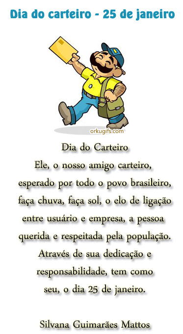 Dia do Carteiro - 25 de Janeiro

Dia do Carteiro

Ele, o nosso amigo carteiro,
esperado por todo o povo brasileiro,
faça chuva, faça sol, o elo de ligação
entre usuário e empresa, a pessoa
querida e respeitada pela população.
Através de sua dedicação e
responsabilidade, tem como
seu, o dia 25 de Janeiro

(Silvana Guimarães Mattos)