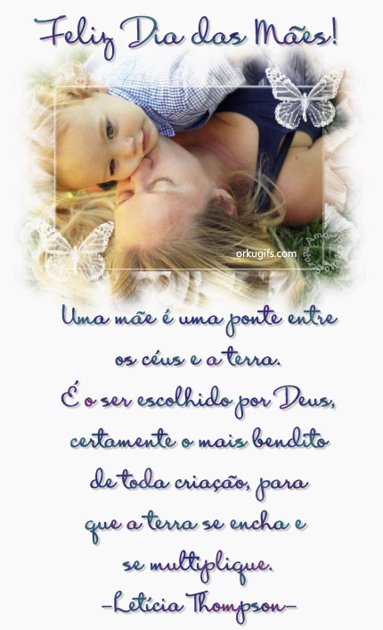 Feliz Dia das Mães!

Uma mãe é uma ponte entre
os céus e a terra.
É o ser escolhido por Deus,
certamente o mais bendito
de toda criação, para 
que a terra se encha e 
se multiplique.
(Letícia Thomposn)