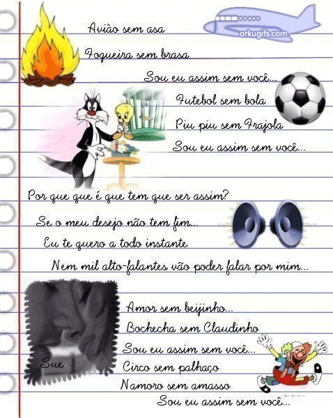 Avião sem asa
Fogueira sem brasa
Sou eu assim sem você...
Futebol sem bola
Piu-piu sem Frajola
Sou eu assim sem você...

Por que é que tem que ser assim?
Se o meu desejo não tem fim...
Eu te quero a todo instante
Nem mil alto-falantes vão poder falar por mim...

Amor sem beijinho...
Bochecha sem Claudinho
Sou eu assim sem você...
Circo sem palhaço
Namoro sem amasso
Sou eu assim sem você...