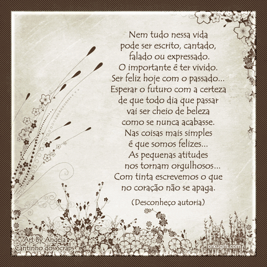 Nem tudo nessa vida 
pode ser escrito, cantado, 
falado ou expressado.
O importante é ter vivido.
Ser feliz hoje com o passado...
Esperar o futuro com a certeza
de que todo dia que passar
vai ser cheio de beleza
como se nunca acabasse.
Nas coisas mais simples
é que somos felizes...
As pequenas atitudes
nos tornam orgulhosos...
Com tinta escrevemos o que
no coração não se apaga.