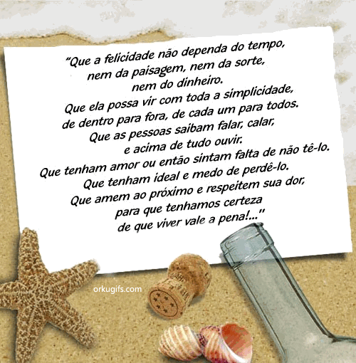 Que a felicidade não dependa do tempo,
nem da paisagem, nem da sorte,
nem do dinheiro.
Que ela possa vir com toda simplicidade,
de dentro para fora, de cada um para todos.
Que as pessoas saibam falar, calar;
e acima de tudo ouvir.
Que tenham amor ou então sintam falta de não tê-lo.
Que tenham ideal e medo de perdê-lo.
Que amem ao próximo e respeitem sua dor;
para que tenhamos certeza
de que viver vale a pena!