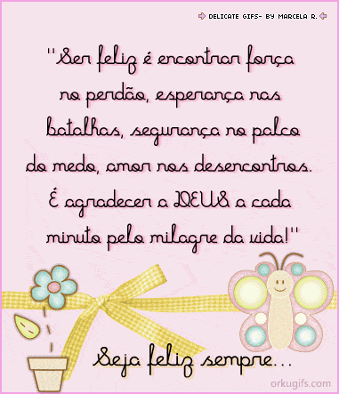 Ser feliz é encontrar força
no perdão, esperança nas
batalhas, segurança no palco
do medo, amor nos desencontros.
É agradecer a Deus a cada minuto
pelo milagre da vida!

Seja feliz sempre...