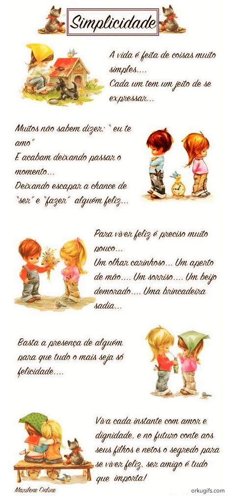 Simplicidade

A vida é feita de coisas muito
simples...
Cada um tem um jeito de se
expressar...

Muitos não sabem dizer
eu te amo
E acabam deixando passar o
momento...
Deixando escapar a chance de
ser e fazer alguém feliz...

Para viver feliz é preciso muito
pouco...
Um olhar carinhoso... Um aperto
de mão... Um sorriso... Um beijo
demorado... Uma brincadeira
sadia...

Basta a presença de alguém
para que tudo o mais seja só
felicidade...

Viva cada instante com amor e
dignidade, e no futuro conte aos
seus filhos e netos o segredo para
se viver feliz, ser amigo é tudo
que importa!

Marilene Online