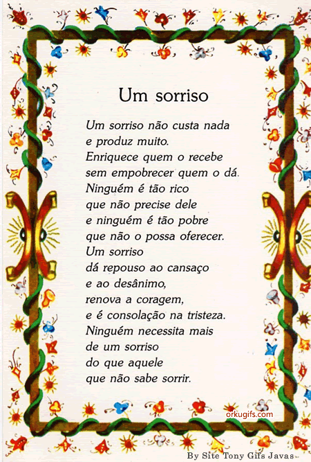 Um Sorriso não custa nada
e produz muito.
Enriquece quem o recebe
sem empobrecer quem o dá.
Ninguém é tão rico 
que não precise dele
e ninguém é tão pobre
que não o possa oferecer.
Um sorriso
dá repouso ao cansaço
e ao desânimo,
renova a coragem,
e é consolação na tristeza.
Ninguém necessita mais
de um sorriso
do que aquele 
que não sabe sorrir.