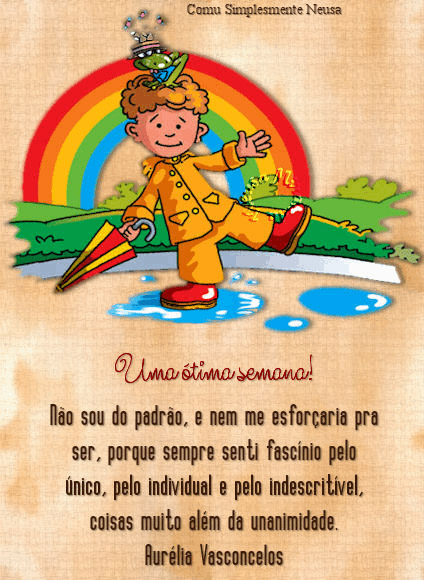 Uma ótima semana!

Não sou do padrão, e nem esforçaria pra
ser, porque sempre senti fascínio pelo
único, pelo individual e pelo indescritível,
coisas muito além da unanimidade.

(Aurélia Vasconcelos)