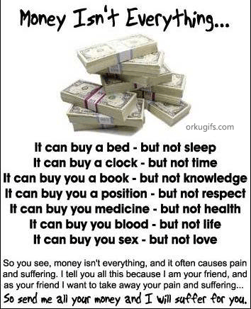 Money isn't everything

It can buy a bed - but not sleep
It can buy a clock - but not time
It can buy a book - but not knowledge
it can buy you a position - but not respect
It can buy you medicine - but not health
It can buy you blood - but not life
It can buy you sex - but not love

So you see, money isn't everything, and it often causes pain
and suffering. I tell you all this because I am your friend
and as your friend I want to take away your pain and suffering...
So send me all your money and I will suffer for you