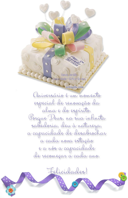 Aniversário é um momento
especial de renovação da
alma e do espírito.
Porque Deus, na sua infinita 
sabedoria, deu à natureza,
a capacidade de desabrochar
a cada nova estação
e nós a capacidade 
de recomeçar a cada ano.

Felicidades!