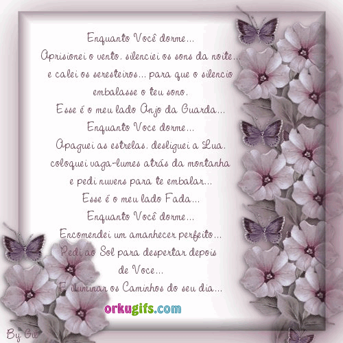 Enquanto você dorme... Aprisionei o vento, silenciei os sons da noite... e calei os seresteiros... para que o silêncio embalasse o teu sono. Esse é o meu lado Anjo da Guarda... Enquanto você dorme... Apaguei as estrelas, desliguei a Lua, coloquei vaga-lumes atrás da montanha e pedi nuvens para te embalar... Esse é o meu lado Fada... Enquanto você dorme... Encomendei um amanhecer perfeito... Pedi ao Sol para despertar depois de você... E iluminar os caminhos do seu dia.