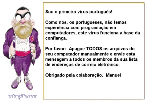 Como nós, os portugueses, não temos experiência com programação em computadores, este vírus funciona a base da confiança. Por favor: Apague todos os arquivos do computador manualmente e envie esta mensagem a todos os membros da sua lista de endereços de correio eletrônico. Obrigado pela colaboração, Manuel