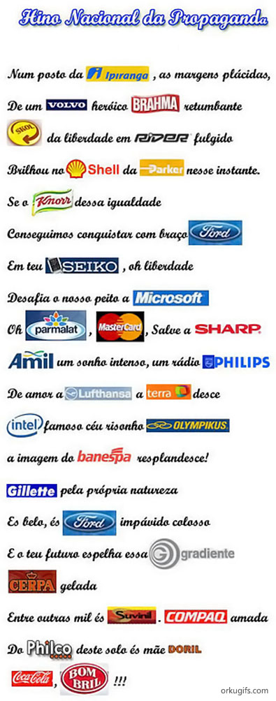 Hino Nacional da Propaganda

Num posto da Ipiranga, as margens plácidas,
De um Volvo heroico Brahma retumbante
Skol da liberdade em Rider fulgido
Brilhou no Shell da Parker nesse instante.
Se o Knor desse igualdade
Conseguimos conquistar com braço Ford
Em teu Seiko, oh liberdade
Desafia o nosso peito a Microsoft
Oh Parmalat, Mastercard, Salve a Sharp
Amil um sonho intenso, um rádio Philips
De amor a Lufthansa a Terra desce
Intel famoso céu risonho Olympikus
a imagem do Banespa resplandece!
Gillete pela própria natureza
És belo, és Ford impávido colosso
E o teu futuro espelha esse Gradiente
Cerpa gelada
Entre outras mil és Suvinil Compag amada
Do Philco deste solo és mãe Doril
Coca-cola, Bombril!